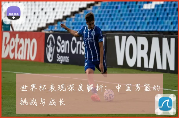世界杯表现深度解析：中国男篮的挑战与成长